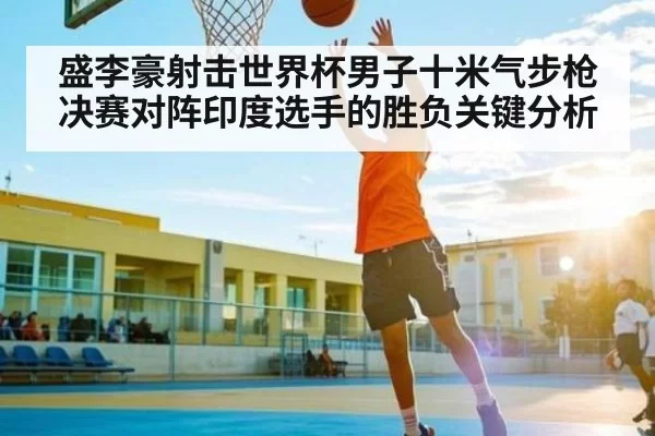 盛李豪射击世界杯男子十米气步枪决赛对阵印度选手的胜负关键分析