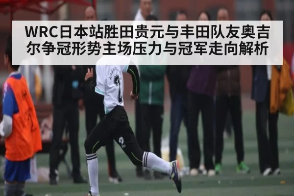 WRC日本站胜田贵元与丰田队友奥吉尔争冠形势主场压力与冠军走向解析