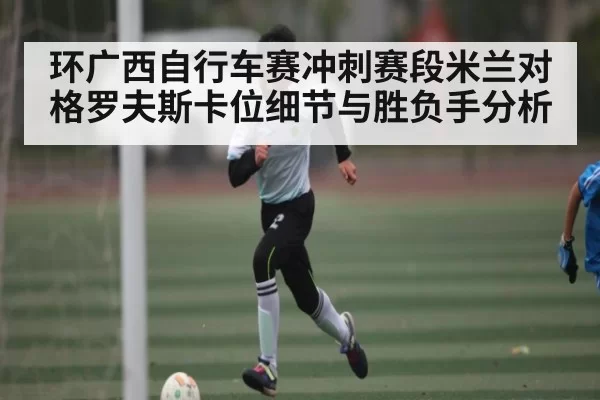 环广西自行车赛冲刺赛段米兰对格罗夫斯卡位细节与胜负手分析